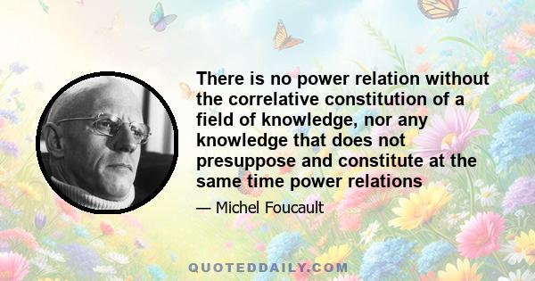 There is no power relation without the correlative constitution of a field of knowledge, nor any knowledge that does not presuppose and constitute at the same time power relations