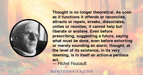 Thought is no longer theoretical. As soon as it functions it offends or reconciles, attracts or repels, breaks, dissociates, unites or reunites; it cannot help but liberate or enslave. Even before prescribing,