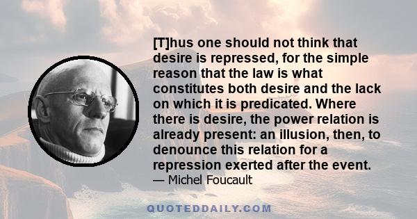 [T]hus one should not think that desire is repressed, for the simple reason that the law is what constitutes both desire and the lack on which it is predicated. Where there is desire, the power relation is already