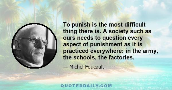 To punish is the most difficult thing there is. A society such as ours needs to question every aspect of punishment as it is practiced everywhere: in the army, the schools, the factories.