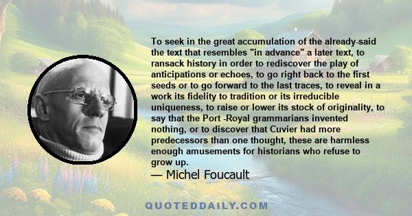 To seek in the great accumulation of the already-said the text that resembles in advance a later text, to ransack history in order to rediscover the play of anticipations or echoes, to go right back to the first seeds