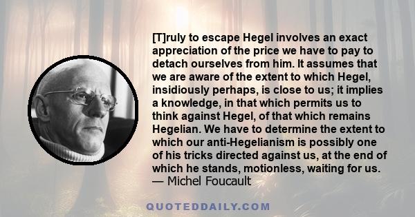 [T]ruly to escape Hegel involves an exact appreciation of the price we have to pay to detach ourselves from him. It assumes that we are aware of the extent to which Hegel, insidiously perhaps, is close to us; it implies 