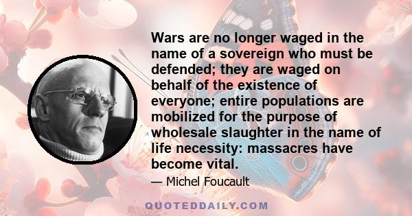 Wars are no longer waged in the name of a sovereign who must be defended; they are waged on behalf of the existence of everyone; entire populations are mobilized for the purpose of wholesale slaughter in the name of