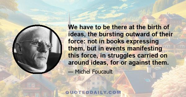 We have to be there at the birth of ideas, the bursting outward of their force: not in books expressing them, but in events manifesting this force, in struggles carried on around ideas, for or against them.