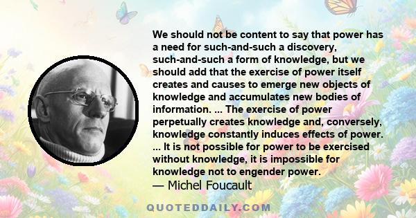 We should not be content to say that power has a need for such-and-such a discovery, such-and-such a form of knowledge, but we should add that the exercise of power itself creates and causes to emerge new objects of