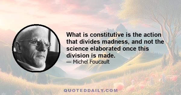 What is constitutive is the action that divides madness, and not the science elaborated once this division is made.