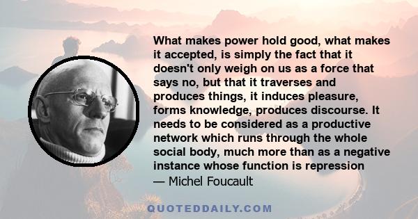 What makes power hold good, what makes it accepted, is simply the fact that it doesn't only weigh on us as a force that says no, but that it traverses and produces things, it induces pleasure, forms knowledge, produces