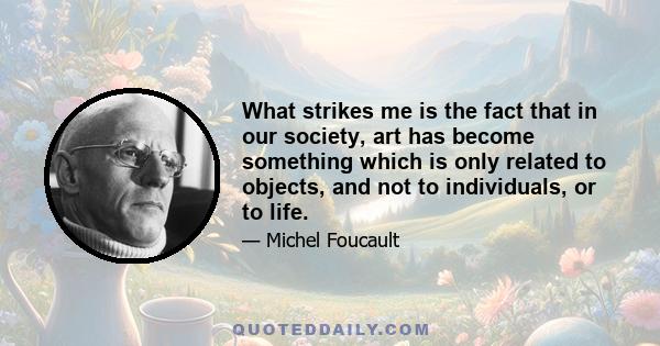 What strikes me is the fact that in our society, art has become something which is only related to objects, and not to individuals, or to life.