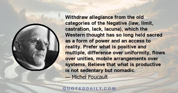 Withdraw allegiance from the old categories of the Negative (law, limit, castration, lack, lacuna), which the Western thought has so long held sacred as a form of power and an access to reality. Prefer what is positive