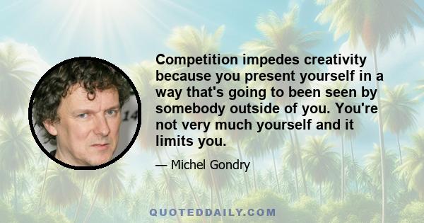 Competition impedes creativity because you present yourself in a way that's going to been seen by somebody outside of you. You're not very much yourself and it limits you.