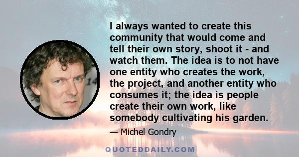 I always wanted to create this community that would come and tell their own story, shoot it - and watch them. The idea is to not have one entity who creates the work, the project, and another entity who consumes it; the 