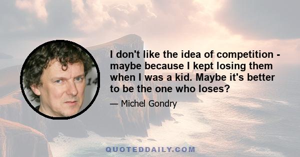 I don't like the idea of competition - maybe because I kept losing them when I was a kid. Maybe it's better to be the one who loses?