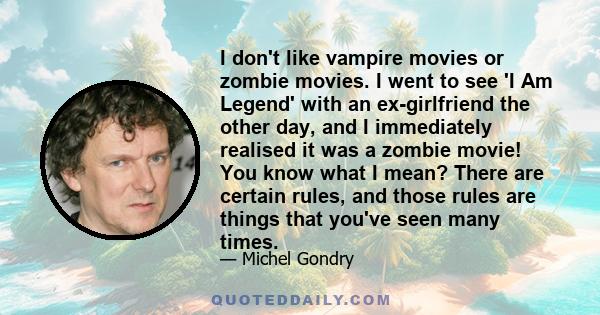 I don't like vampire movies or zombie movies. I went to see 'I Am Legend' with an ex-girlfriend the other day, and I immediately realised it was a zombie movie! You know what I mean? There are certain rules, and those