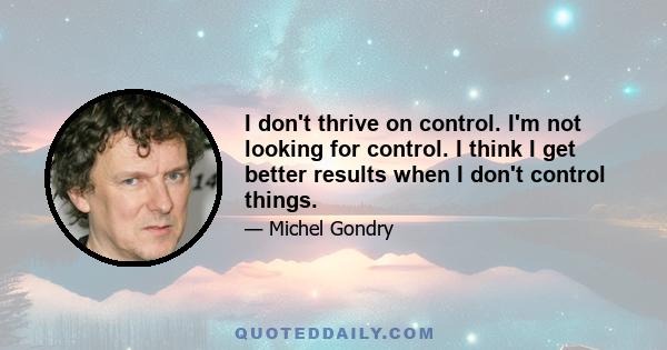 I don't thrive on control. I'm not looking for control. I think I get better results when I don't control things.