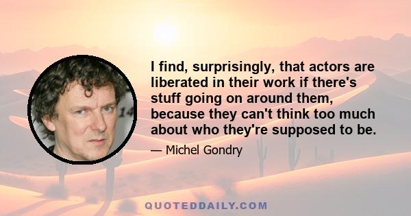 I find, surprisingly, that actors are liberated in their work if there's stuff going on around them, because they can't think too much about who they're supposed to be.