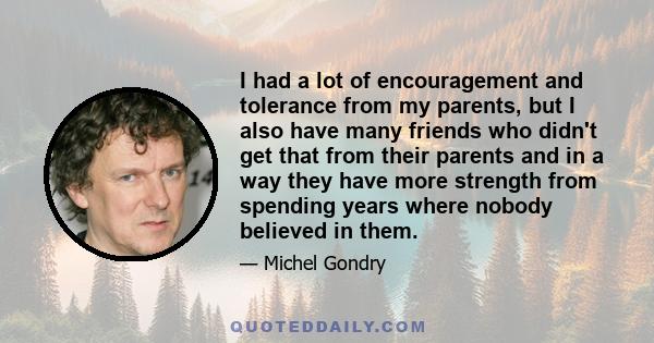 I had a lot of encouragement and tolerance from my parents, but I also have many friends who didn't get that from their parents and in a way they have more strength from spending years where nobody believed in them.