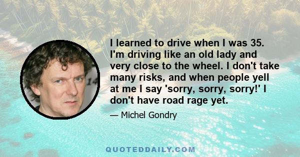 I learned to drive when I was 35. I'm driving like an old lady and very close to the wheel. I don't take many risks, and when people yell at me I say 'sorry, sorry, sorry!' I don't have road rage yet.