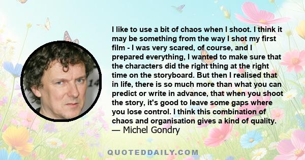 I like to use a bit of chaos when I shoot. I think it may be something from the way I shot my first film - I was very scared, of course, and I prepared everything, I wanted to make sure that the characters did the right 