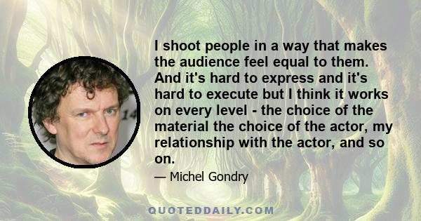 I shoot people in a way that makes the audience feel equal to them. And it's hard to express and it's hard to execute but I think it works on every level - the choice of the material the choice of the actor, my