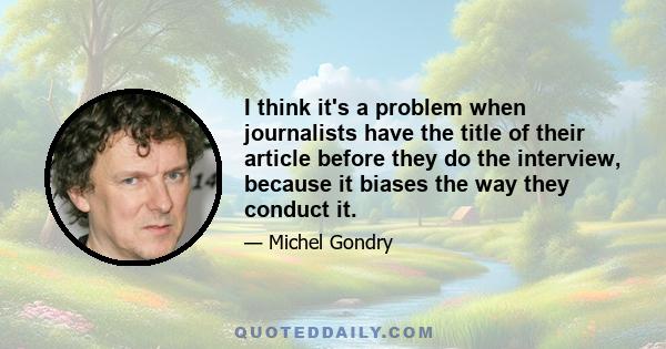 I think it's a problem when journalists have the title of their article before they do the interview, because it biases the way they conduct it.