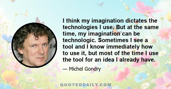 I think my imagination dictates the technologies I use. But at the same time, my imagination can be technologic. Sometimes I see a tool and I know immediately how to use it, but most of the time I use the tool for an