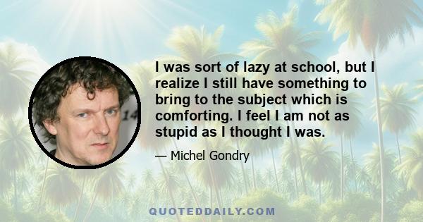 I was sort of lazy at school, but I realize I still have something to bring to the subject which is comforting. I feel I am not as stupid as I thought I was.