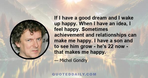 If I have a good dream and I wake up happy. When I have an idea, I feel happy. Sometimes achievement and relationships can make me happy. I have a son and to see him grow - he's 22 now - that makes me happy.