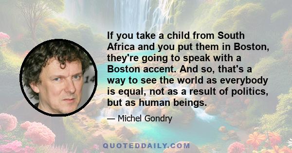 If you take a child from South Africa and you put them in Boston, they're going to speak with a Boston accent. And so, that's a way to see the world as everybody is equal, not as a result of politics, but as human