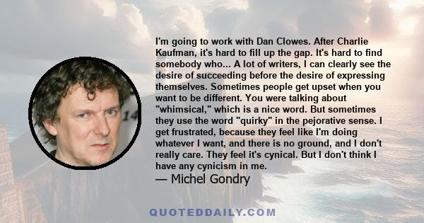 I'm going to work with Dan Clowes. After Charlie Kaufman, it's hard to fill up the gap. It's hard to find somebody who... A lot of writers, I can clearly see the desire of succeeding before the desire of expressing