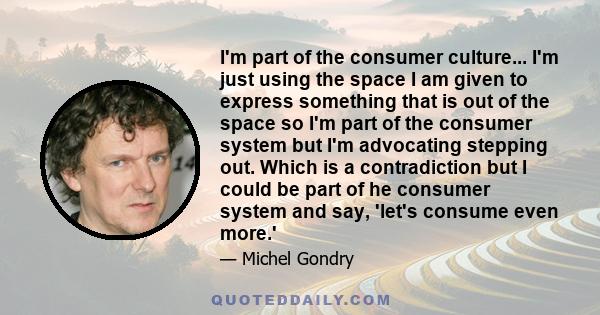 I'm part of the consumer culture... I'm just using the space I am given to express something that is out of the space so I'm part of the consumer system but I'm advocating stepping out. Which is a contradiction but I