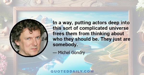 In a way, putting actors deep into this sort of complicated universe frees them from thinking about who they should be. They just are somebody.