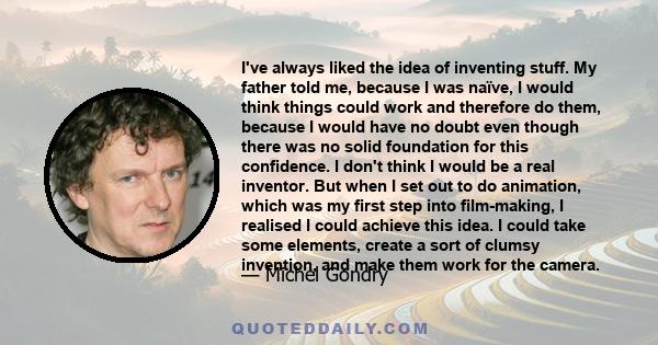 I've always liked the idea of inventing stuff. My father told me, because I was naïve, I would think things could work and therefore do them, because I would have no doubt even though there was no solid foundation for