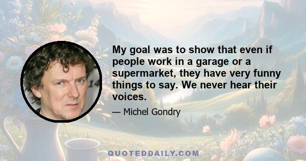 My goal was to show that even if people work in a garage or a supermarket, they have very funny things to say. We never hear their voices.