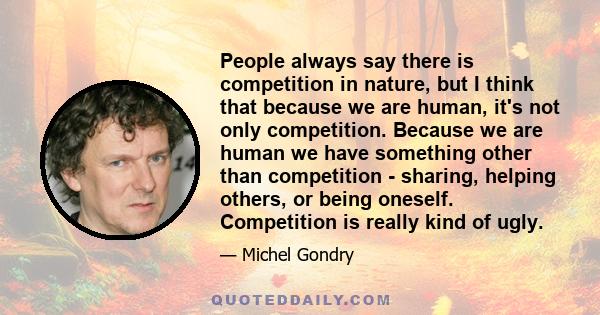 People always say there is competition in nature, but I think that because we are human, it's not only competition. Because we are human we have something other than competition - sharing, helping others, or being