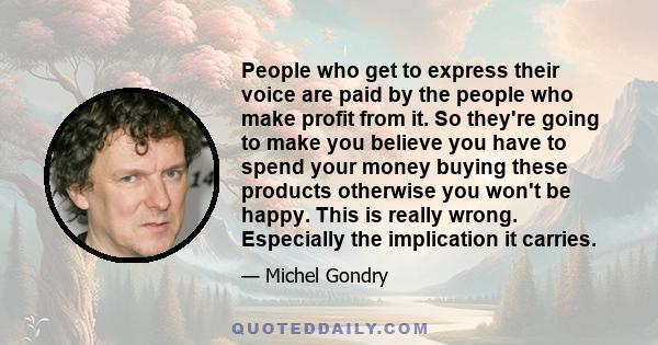 People who get to express their voice are paid by the people who make profit from it. So they're going to make you believe you have to spend your money buying these products otherwise you won't be happy. This is really