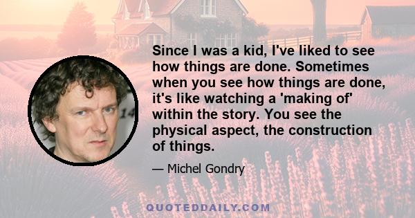 Since I was a kid, I've liked to see how things are done. Sometimes when you see how things are done, it's like watching a 'making of' within the story. You see the physical aspect, the construction of things.