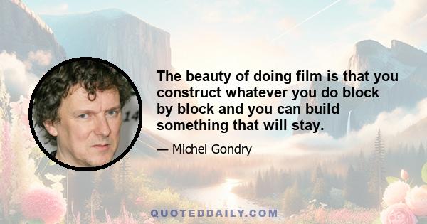 The beauty of doing film is that you construct whatever you do block by block and you can build something that will stay.