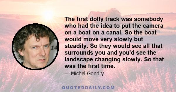 The first dolly track was somebody who had the idea to put the camera on a boat on a canal. So the boat would move very slowly but steadily. So they would see all that surrounds you and you'd see the landscape changing