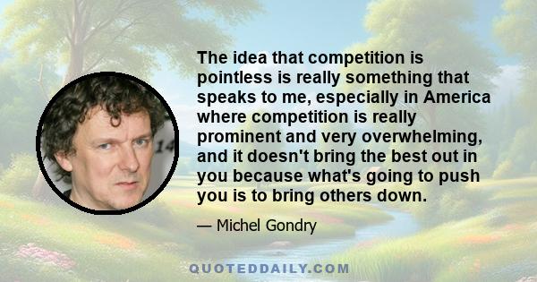 The idea that competition is pointless is really something that speaks to me, especially in America where competition is really prominent and very overwhelming, and it doesn't bring the best out in you because what's