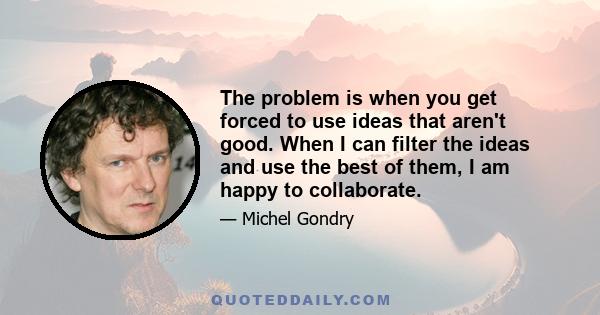 The problem is when you get forced to use ideas that aren't good. When I can filter the ideas and use the best of them, I am happy to collaborate.