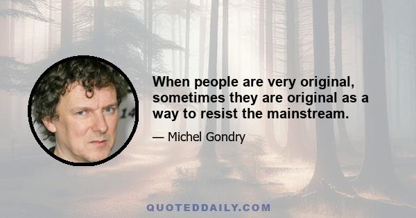 When people are very original, sometimes they are original as a way to resist the mainstream.