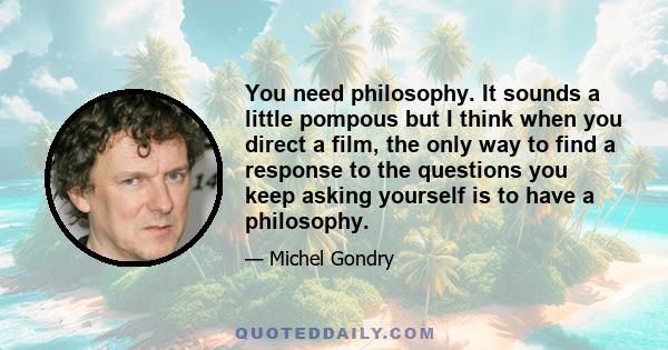 You need philosophy. It sounds a little pompous but I think when you direct a film, the only way to find a response to the questions you keep asking yourself is to have a philosophy.