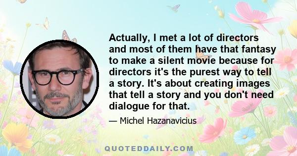 Actually, I met a lot of directors and most of them have that fantasy to make a silent movie because for directors it's the purest way to tell a story. It's about creating images that tell a story and you don't need