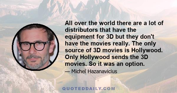 All over the world there are a lot of distributors that have the equipment for 3D but they don't have the movies really. The only source of 3D movies is Hollywood. Only Hollywood sends the 3D movies. So it was an option.