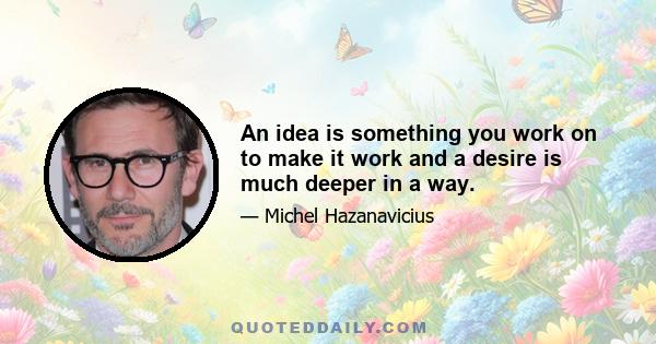 An idea is something you work on to make it work and a desire is much deeper in a way.