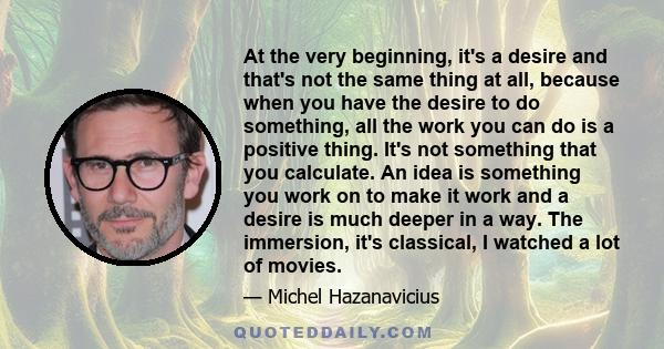 At the very beginning, it's a desire and that's not the same thing at all, because when you have the desire to do something, all the work you can do is a positive thing. It's not something that you calculate. An idea is 