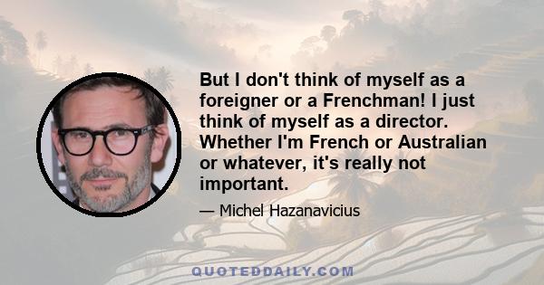 But I don't think of myself as a foreigner or a Frenchman! I just think of myself as a director. Whether I'm French or Australian or whatever, it's really not important.