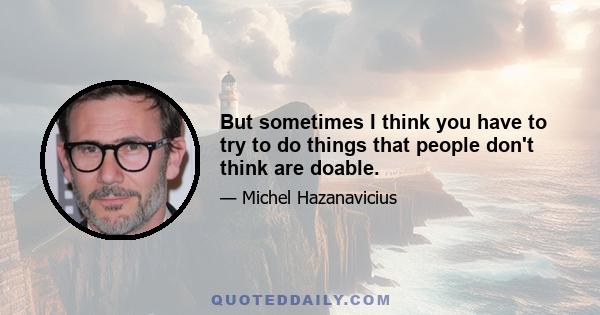 But sometimes I think you have to try to do things that people don't think are doable.