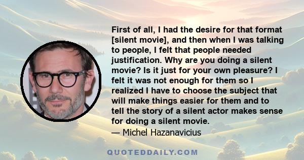 First of all, I had the desire for that format [silent movie], and then when I was talking to people, I felt that people needed justification. Why are you doing a silent movie? Is it just for your own pleasure? I felt