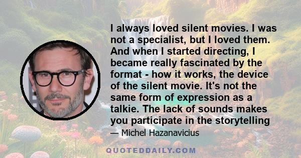 I always loved silent movies. I was not a specialist, but I loved them. And when I started directing, I became really fascinated by the format - how it works, the device of the silent movie. It's not the same form of